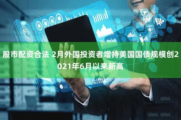 股市配资合法 2月外国投资者增持美国国债规模创2021年6月以来新高