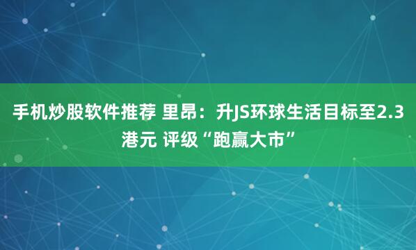 手机炒股软件推荐 里昂：升JS环球生活目标至2.3港元 评级“跑赢大市”