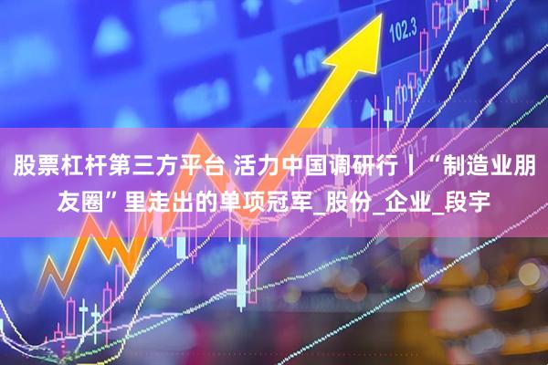 股票杠杆第三方平台 活力中国调研行丨“制造业朋友圈”里走出的单项冠军_股份_企业_段宇