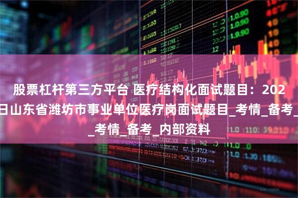 股票杠杆第三方平台 医疗结构化面试题目：2025年7月8日山东省潍坊市事业单位医疗岗面试题目_考情_备考_内部资料