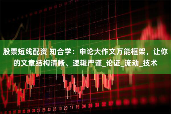 股票短线配资 知合学：申论大作文万能框架，让你的文章结构清晰、逻辑严谨_论证_流动_技术