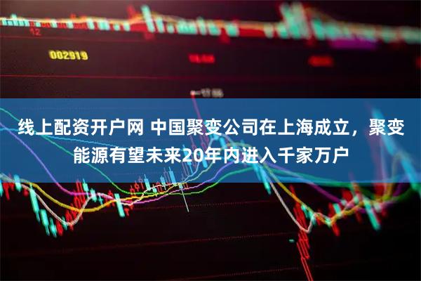 线上配资开户网 中国聚变公司在上海成立，聚变能源有望未来20年内进入千家万户
