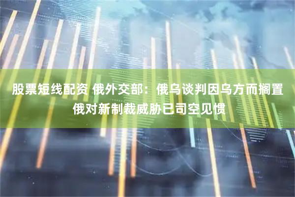 股票短线配资 俄外交部：俄乌谈判因乌方而搁置 俄对新制裁威胁已司空见惯