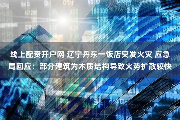 线上配资开户网 辽宁丹东一饭店突发火灾 应急局回应：部分建筑为木质结构导致火势扩散较快