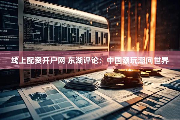 线上配资开户网 东湖评论：中国潮玩潮向世界