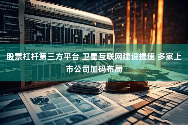 股票杠杆第三方平台 卫星互联网建设提速 多家上市公司加码布局