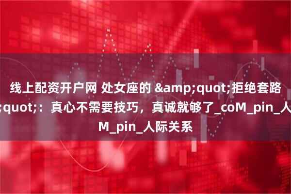 线上配资开户网 处女座的 &quot;拒绝套路&quot;：真心不需要技巧，真诚就够了_coM_pin_人际关系