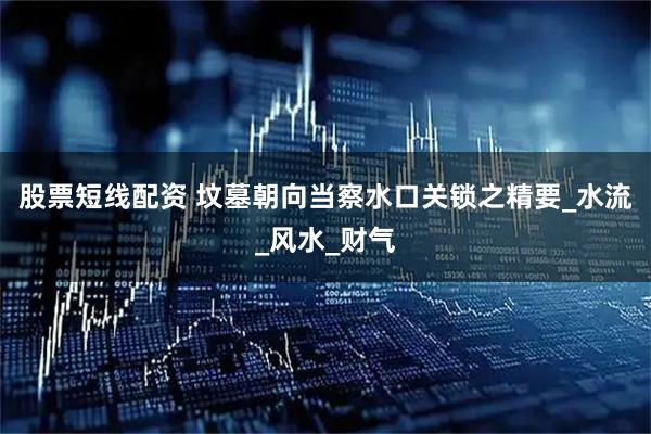 股票短线配资 坟墓朝向当察水口关锁之精要_水流_风水_财气