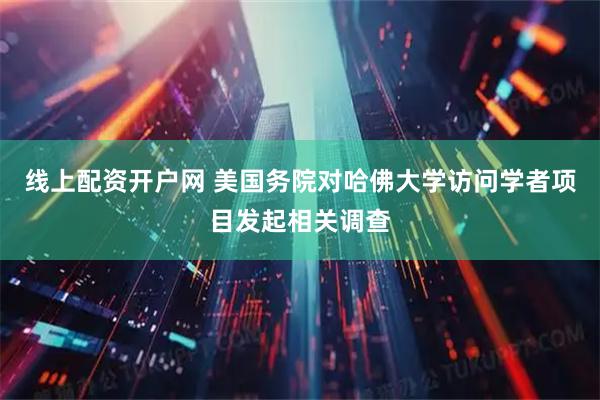 线上配资开户网 美国务院对哈佛大学访问学者项目发起相关调查