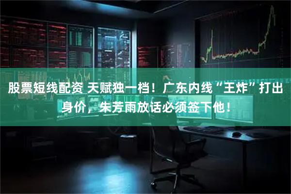 股票短线配资 天赋独一档！广东内线“王炸”打出身价，朱芳雨放话必须签下他！