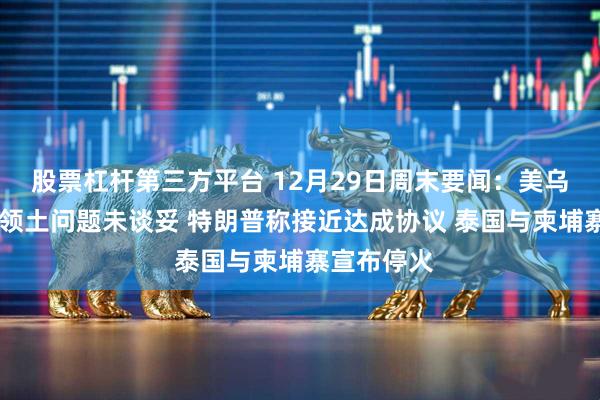 股票杠杆第三方平台 12月29日周末要闻：美乌会晤结束 领土问题未谈妥 特朗普称接近达成协议 泰国与柬埔寨宣布停火