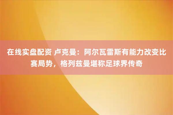 在线实盘配资 卢克曼：阿尔瓦雷斯有能力改变比赛局势，格列兹曼堪称足球界传奇