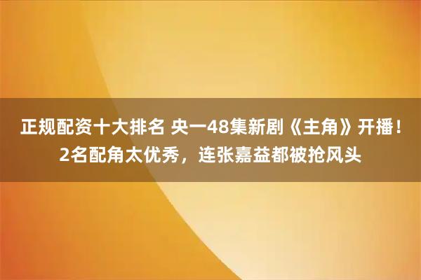 正规配资十大排名 央一48集新剧《主角》开播！2名配角太优秀，连张嘉益都被抢风头