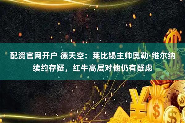 配资官网开户 德天空:莱比锡主帅奥勒·维尔纳续约存疑,红牛高层对他仍有疑虑