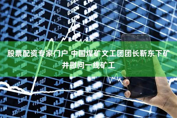 股票配资专家门户 中国煤矿文工团团长靳东下矿井慰问一线矿工