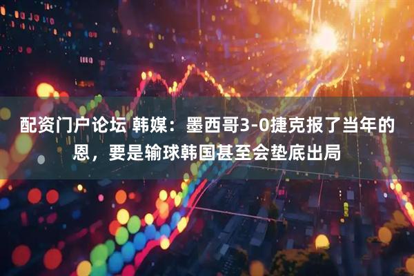 配资门户论坛 韩媒：墨西哥3-0捷克报了当年的恩，要是输球韩国甚至会垫底出局