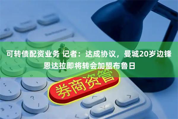 可转债配资业务 记者：达成协议，曼城20岁边锋恩达拉即将转会加盟布鲁日