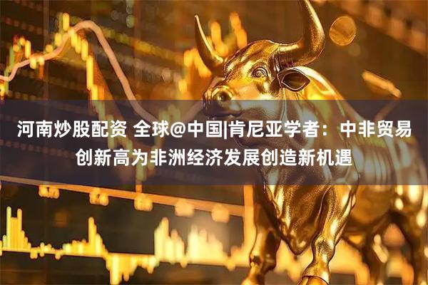 河南炒股配资 全球@中国|肯尼亚学者：中非贸易创新高为非洲经济发展创造新机遇