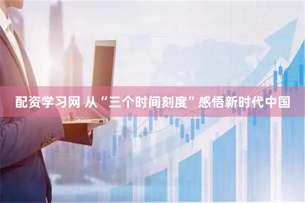 配资学习网 从“三个时间刻度”感悟新时代中国
