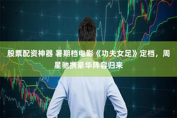 股票配资神器 暑期档电影《功夫女足》定档，周星驰携豪华阵容归来