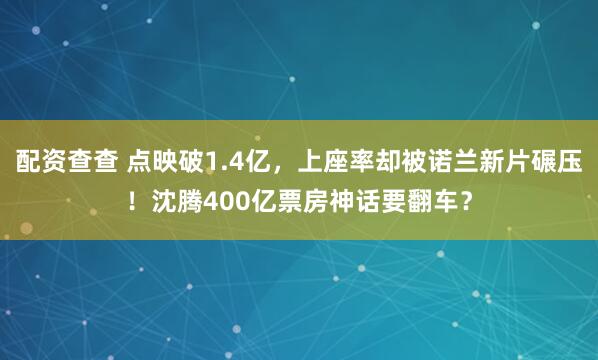 配资查查 点映破1.4亿，上座率却被诺兰新片碾压！沈腾400亿票房神话要翻车？