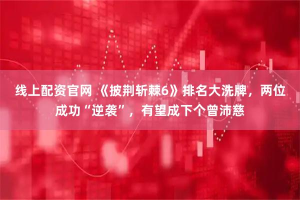 线上配资官网 《披荆斩棘6》排名大洗牌，两位成功“逆袭”，有望成下个曾沛慈