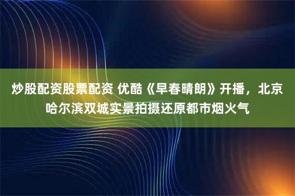 炒股配资股票配资 优酷《早春晴朗》开播，北京哈尔滨双城实景拍摄还原都市烟火气