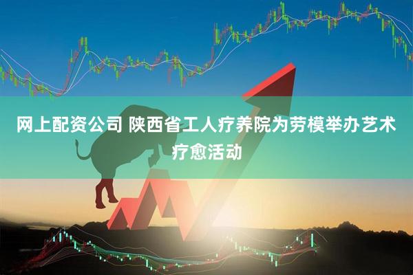 网上配资公司 陕西省工人疗养院为劳模举办艺术疗愈活动