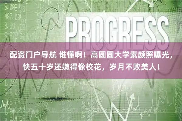 配资门户导航 谁懂啊！高圆圆大学素颜照曝光，快五十岁还嫩得像校花，岁月不败美人！