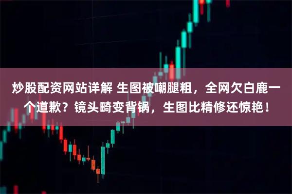 炒股配资网站详解 生图被嘲腿粗，全网欠白鹿一个道歉？镜头畸变背锅，生图比精修还惊艳！