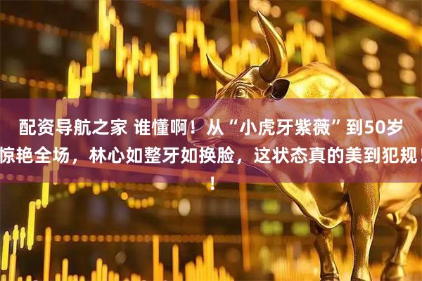 配资导航之家 谁懂啊！从“小虎牙紫薇”到50岁惊艳全场，林心如整牙如换脸，这状态真的美到犯规！