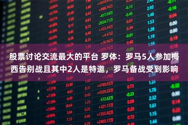 股票讨论交流最大的平台 罗体：罗马5人参加梅西告别战且其中2人是特邀，罗马备战受到影响