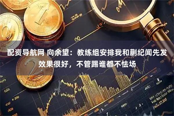 配资导航网 向余望:教练组安排我和蒯纪闻先发效果很好,不管踢谁都不怯场