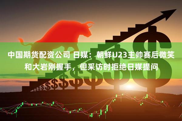 中国期货配资公司 日媒：朝鲜U23主帅赛后微笑和大岩刚握手，但采访时拒绝日媒提问